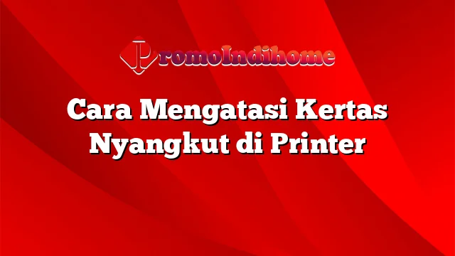 Cara Mengatasi Kertas Nyangkut di Printer