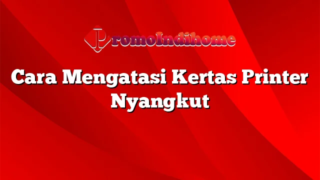 Cara Mengatasi Kertas Printer Nyangkut