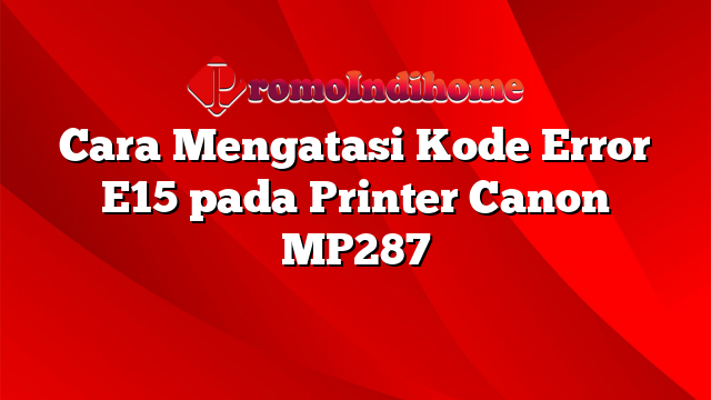 Cara Mengatasi Kode Error E15 pada Printer Canon MP287