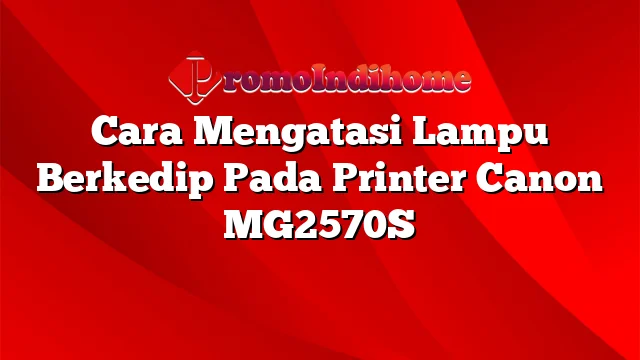 Cara Mengatasi Lampu Berkedip Pada Printer Canon MG2570S