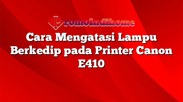 Cara Mengatasi Lampu Berkedip pada Printer Canon E410