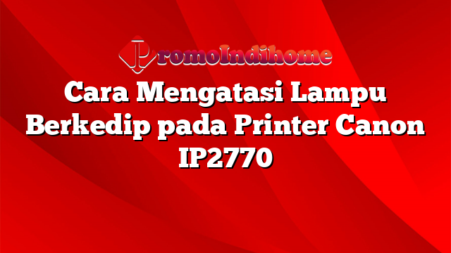 Cara Mengatasi Lampu Berkedip pada Printer Canon IP2770