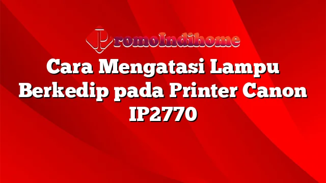 Cara Mengatasi Lampu Berkedip pada Printer Canon IP2770