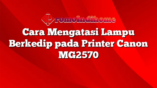 Cara Mengatasi Lampu Berkedip pada Printer Canon MG2570