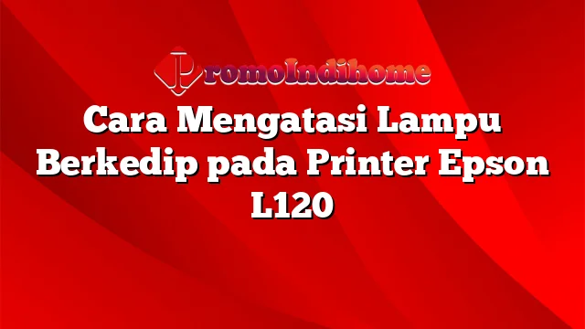 Cara Mengatasi Lampu Berkedip pada Printer Epson L120