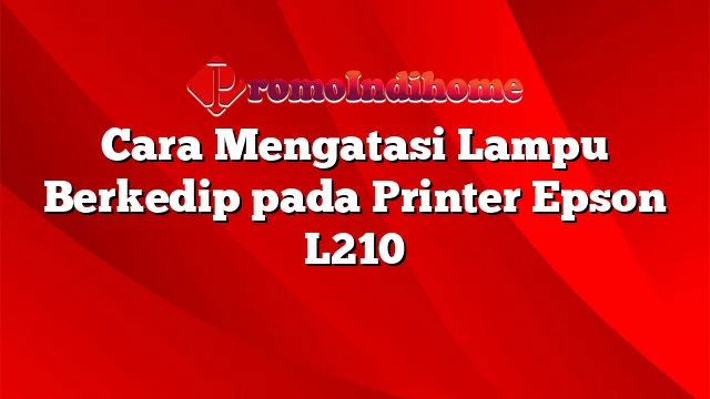 Cara Mengatasi Lampu Berkedip pada Printer Epson L210