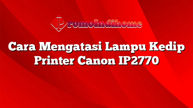 Cara Mengatasi Lampu Kedip Printer Canon IP2770