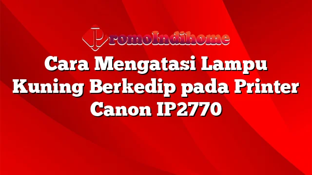 Cara Mengatasi Lampu Kuning Berkedip pada Printer Canon IP2770