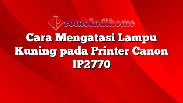 Cara Mengatasi Lampu Kuning pada Printer Canon IP2770