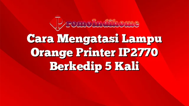 Cara Mengatasi Lampu Orange Printer IP2770 Berkedip 5 Kali