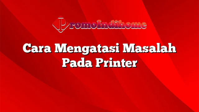 Cara Mengatasi Masalah Pada Printer