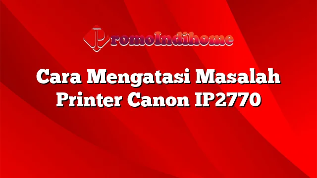 Cara Mengatasi Masalah Printer Canon IP2770