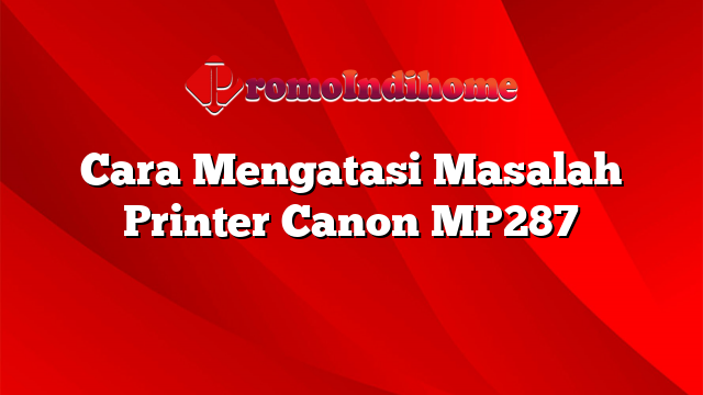 Cara Mengatasi Masalah Printer Canon MP287