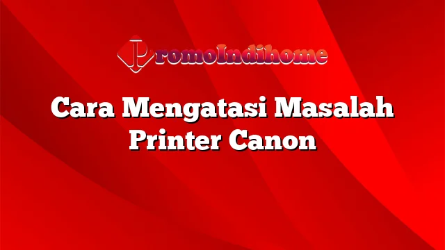 Cara Mengatasi Masalah Printer Canon