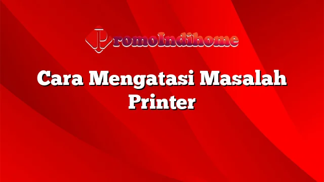 Cara Mengatasi Masalah Printer