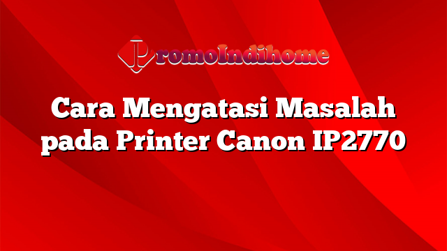 Cara Mengatasi Masalah pada Printer Canon IP2770