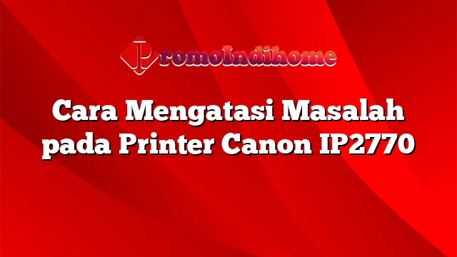 Cara Mengatasi Masalah pada Printer Canon IP2770