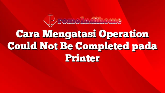 Cara Mengatasi Operation Could Not Be Completed pada Printer