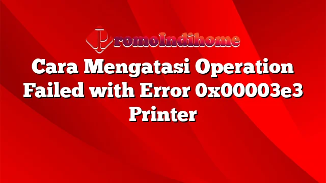 Cara Mengatasi Operation Failed with Error 0x00003e3 Printer