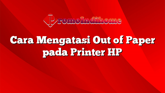 Cara Mengatasi Out of Paper pada Printer HP