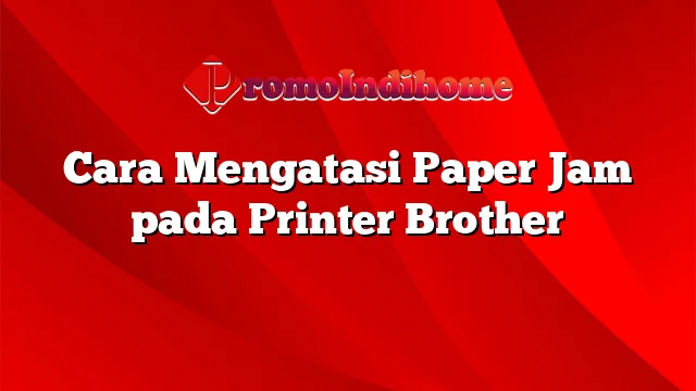 Cara Mengatasi Paper Jam pada Printer Brother