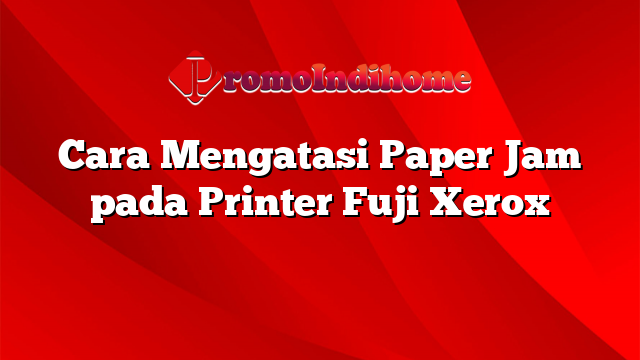 Cara Mengatasi Paper Jam pada Printer Fuji Xerox