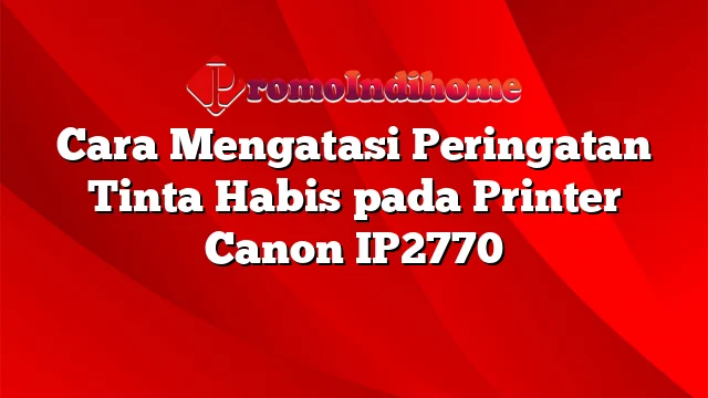 Cara Mengatasi Peringatan Tinta Habis pada Printer Canon IP2770