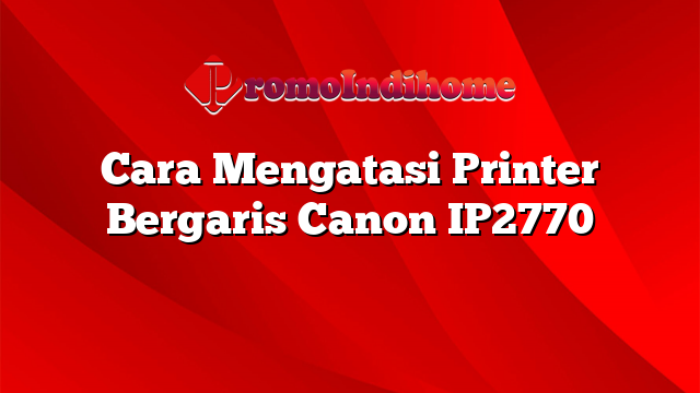 Cara Mengatasi Printer Bergaris Canon IP2770