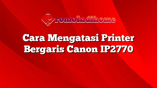 Cara Mengatasi Printer Bergaris Canon IP2770