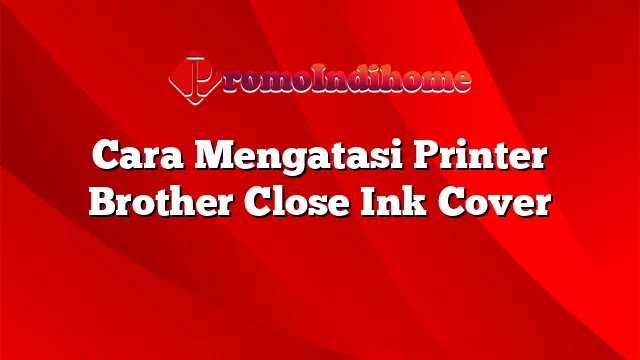 Cara Mengatasi Printer Brother Close Ink Cover