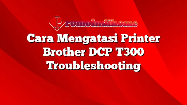 Cara Mengatasi Printer Brother DCP T300 Troubleshooting