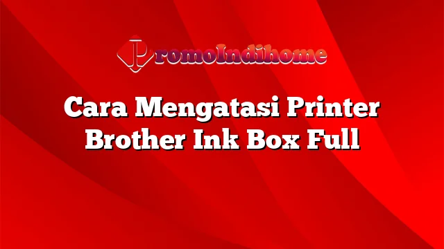 Cara Mengatasi Printer Brother Ink Box Full