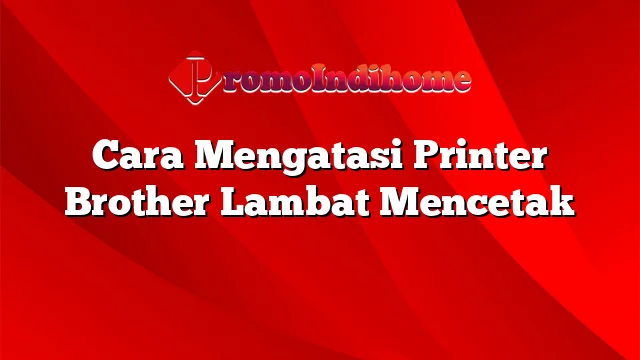 Cara Mengatasi Printer Brother Lambat Mencetak