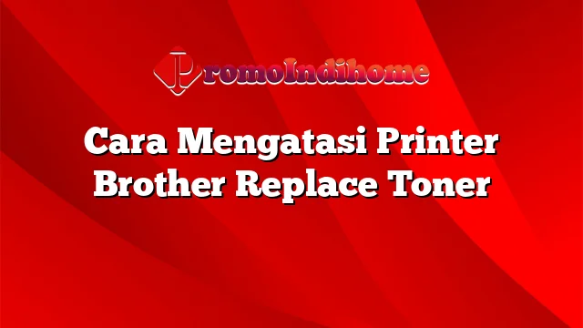 Cara Mengatasi Printer Brother Replace Toner