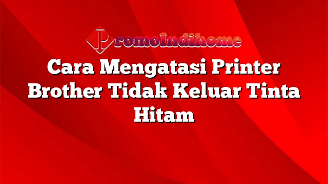 Cara Mengatasi Printer Brother Tidak Keluar Tinta Hitam