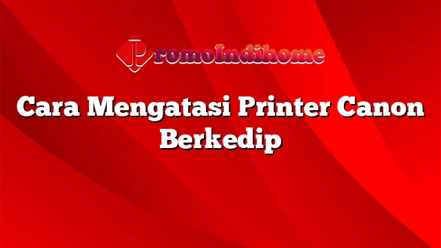 Cara Mengatasi Printer Canon Berkedip