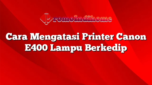 Cara Mengatasi Printer Canon E400 Lampu Berkedip