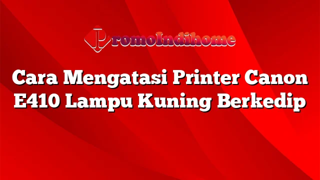 Cara Mengatasi Printer Canon E410 Lampu Kuning Berkedip