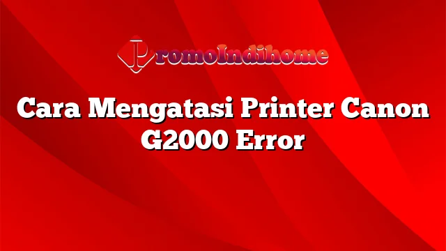 Cara Mengatasi Printer Canon G2000 Error