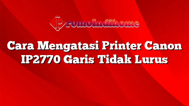 Cara Mengatasi Printer Canon IP2770 Garis Tidak Lurus