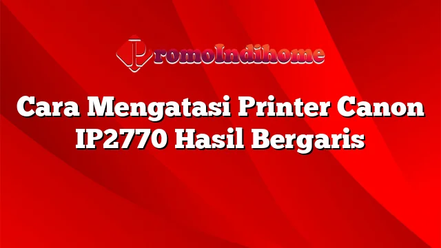 Cara Mengatasi Printer Canon IP2770 Hasil Bergaris