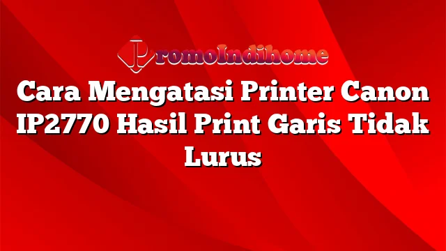 Cara Mengatasi Printer Canon IP2770 Hasil Print Garis Tidak Lurus