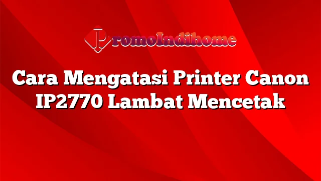 Cara Mengatasi Printer Canon IP2770 Lambat Mencetak