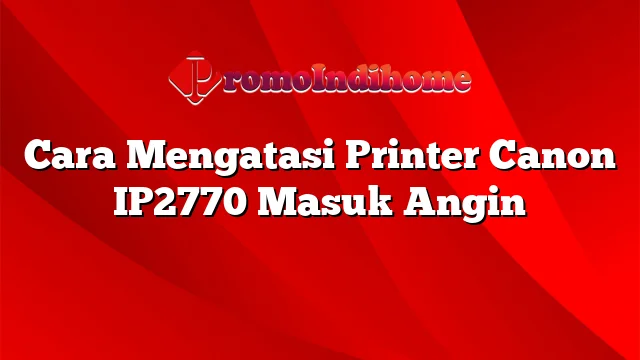 Cara Mengatasi Printer Canon IP2770 Masuk Angin