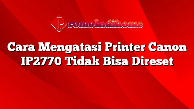 Cara Mengatasi Printer Canon IP2770 Tidak Bisa Direset