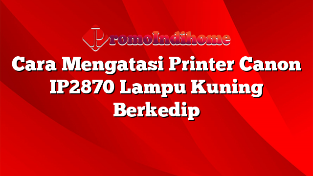 Cara Mengatasi Printer Canon IP2870 Lampu Kuning Berkedip