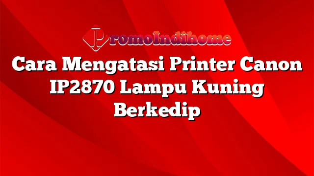 Cara Mengatasi Printer Canon IP2870 Lampu Kuning Berkedip