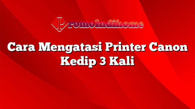 Cara Mengatasi Printer Canon Kedip 3 Kali