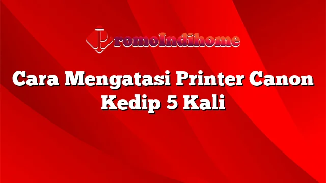 Cara Mengatasi Printer Canon Kedip 5 Kali