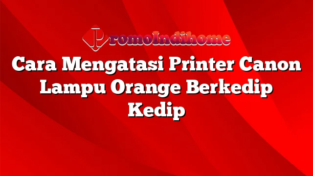 Cara Mengatasi Printer Canon Lampu Orange Berkedip Kedip